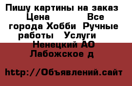 Пишу картины на заказ › Цена ­ 6 000 - Все города Хобби. Ручные работы » Услуги   . Ненецкий АО,Лабожское д.